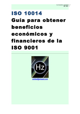 Hz | Consultoría y capacitación   1
                                              ISO 10014




ISO 10014
Guía para obtener
beneficios
económicos y
financieros de la
ISO 9001




      calidad@ahaazd.com
 