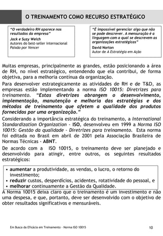 Muitas empresas, principalmente as grandes, estão posicionando a área de RH, no nível estratégico, entendendo que ela contribui, de forma objetiva, para a melhoria contínua da organização. Para desenvolver estrategicamente as atividades de RH e de  T&D , as empresas estão implementando a norma  ISO 10015: Diretrizes para treinamento . “ Estas diretrizes abrangem o desenvolvimento, implementação, manutenção e melhoria das estratégias e dos métodos de treinamento que afetem a qualidade dos produtos fornecidos por uma organização.” Considerando a importância estratégica do treinamento, a  International Standardization Organization -  ISO ,  desenvolveu em 1999 a  Norma ISO 10015: Gestão da qualidade – Diretrizes para treinamento.   Esta norma foi editada no Brasil em abril de 2001 pela Associação Brasileira de Normas Técnicas -  ABNT . De acordo com a  ISO 10015, o treinamento deve ser planejado e desenvolvido para atingir, entre outros, os seguintes resultados estratégicos:  A Norma 10015 deixa claro que o treinamento é um investimento e não uma despesa, e que, portanto, deve ser desenvolvido com o objetivo de obter resultados significativos e mensuráveis. “ O verdadeiro RH aparece nos resultados da empresa” Jack e Suzy Welch Autores do best-seller internacional  Paixão por Vencer “ É impossível gerenciar algo que não se pode descrever. A mensuração é a linguagem com a qual se descrevem as organizações estratégicas” David Norton Autor de  A Estratégia   em Ação aumentar  a produtividade, as vendas, o lucro, o retorno do investimento;  reduzir  custos, desperdícios, acidentes, rotatividade do pessoal, e  melhorar  continuamente a Gestão da Qualidade. O TREINAMENTO COMO RECURSO ESTRATÉGICO 