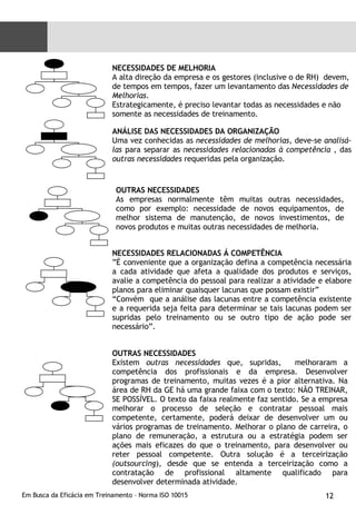NECESSIDADES DE MELHORIA A alta direção da empresa e os gestores (inclusive o de RH)  devem, de tempos em tempos, fazer um levantamento das  Necessidades de  Melhorias .  Estrategicamente, é preciso levantar todas as necessidades e não somente as necessidades de treinamento. ANÁLISE DAS NECESSIDADES DA ORGANIZAÇÃO Uma vez conhecidas as  necessidades de melhorias , deve-se  analisá-las  para separar as  necessidades relacionadas à competência  , das  outras necessidades  requeridas pela organização. OUTRAS NECESSIDADES As empresas normalmente têm muitas outras necessidades, como por exemplo: necessidade de novos equipamentos, de melhor sistema de manutenção, de novos investimentos, de novos produtos e muitas outras necessidades de melhoria. NECESSIDADES RELACIONADAS Á COMPETÊNCIA ” É conveniente que a organização defina a competência necessária a cada atividade que afeta a qualidade dos produtos e serviços, avalie a competência do pessoal para realizar a atividade e elabore planos para eliminar quaisquer lacunas que possam existir” “ Convém  que a análise das lacunas entre a competência existente e a requerida seja feita para determinar se tais lacunas podem ser supridas pelo treinamento ou se outro tipo de ação pode ser necessário”. OUTRAS NECESSIDADES Existem  outras necessidades  que, supridas,  melhoraram a competência dos profissionais e da empresa. Desenvolver programas de treinamento, muitas vezes é a pior alternativa. Na área de RH da GE há uma grande faixa com o texto: NÃO TREINAR, SE POSSÍVEL. O texto da faixa realmente faz sentido. Se a empresa melhorar o processo de seleção e contratar pessoal mais competente, certamente, poderá deixar de desenvolver um ou vários programas de treinamento. Melhorar o plano de carreira, o plano de remuneração, a estrutura ou a estratégia podem ser ações mais eficazes do que o treinamento, para desenvolver ou reter pessoal competente. Outra solução é a terceirização  (outsourcing ), desde que se entenda a terceirização como a contratação de profissional altamente qualificado para desenvolver determinada atividade. 