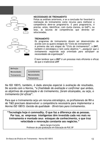 NECESSIDADES DE TREINAMENTO Feitas as análises anteriores, e se a conclusão for favorável à realização do treinamento como recurso para melhorar a competência deve-se programá-lo. E para programá-lo, é preciso, antes, identificar, com muita clareza, os GAP’s, ou seja, as lacunas de competências que deverão ser solucionadas. TREINAMENTO Os programas de treinamento devem ser desenvolvidos de acordo com os quatro estágios do “ Ciclo do treinamento ”: A primeira das seis etapas do “ Ciclo do treinamento ”, a  DNT , também é estratégica e tem como objetivo “... assegurar que o treinamento requerido seja orientado para satisfazer as necessidades da organização”.  É bom lembrar que a  DNT  é um processo mais eficiente e eficaz do que o tradicional  LNT Na ISO 10015, também, é dada atenção especial à avaliação de resultados. De acordo com a Norma, “ a finalidade da avaliação e confirmar que ambos, os objetivos da organização e do treinamento, foram alcançados, ou seja, o treinamento foi eficaz ”. Para que o treinamento seja um recurso estratégico, os profissionais de RH e de  T&D  precisam desenvolver a competência necessária para implementar a  Norma ISO 10015: Gestão da qualidade – Diretrizes para treinamento.   “ Tecnologia hoje é commodity. O que faz a diferença são as pessoas.  Por isso, as  empresas  inteligentes têm investido cada vez mais no treinamento e montado seus  estoques de conhecimento, o que traz velocidade e renovação constante aos negócios.” Mário Sergio Cortella Professor de pós-graduação em Educação da PUC-SP D efinição  N ecessidades  T reinamento L evantamento N ecessidades T reinamento 