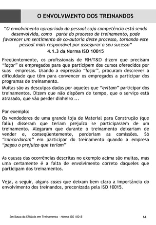 “ O envolvimento apropriado do pessoal cuja competência está sendo desenvolvida, como  parte do processo de treinamento, pode favorecer um sentimento de co-autoria deste processo, tornando este pessoal mais responsável por assegurar o seu sucesso” 4.1.3 da Norma ISO 10015 Freqüentemente, os profissionais de  RH/T&D  dizem que precisam  “laçar”  os empregados para que participem dos cursos oferecidos por suas  empresas. Usando a expressão  “laçar”,  procuram descrever a dificuldade que têm para convencer os empregados a participar dos programas de treinamento. Muitas são as desculpas dadas por aqueles que  “evitam”  participar dos treinamentos. Dizem que não dispõem de tempo, que o serviço está atrasado, que vão perder dinheiro ...  Por exemplo: Os vendedores de uma grande loja de Material para Construção (que faliu) disseram que teriam prejuízo se participassem de um treinamento. Alegaram que durante o treinamento deixariam de vender e, conseqüentemente, perderiam as comissões. Só  “concordaram”  em participar do treinamento quando a empresa  “pagou o prejuízo que teriam” As causas das ocorrências descritas no exemplo acima são muitas, mas uma certamente é a falta de envolvimento correto daqueles que participam dos treinamentos. Veja, a seguir, alguns  cases  que deixam bem clara a importância do envolvimento dos treinandos, preconizada pela ISO 10015. O ENVOLVIMENTO DOS TREINANDOS 