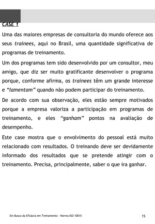 CASE 1 Uma das maiores empresas de consultoria do mundo oferece aos seus  trainees , aqui no Brasil, uma quantidade significativa de programas de treinamento.  Um dos programas tem sido desenvolvido por um consultor, meu amigo, que diz ser muito gratificante desenvolver o programa porque, conforme afirma, os  trainees  têm um grande interesse e  “lamentam”  quando não podem participar do treinamento.  De acordo com sua observação, eles estão sempre motivados porque a empresa valoriza a participação em programas de treinamento, e eles  “ganham”  pontos na avaliação de desempenho. Este case mostra que o envolvimento do pessoal está muito relacionado com resultados. O treinando deve ser devidamente informado dos resultados que se pretende atingir com o treinamento. Precisa, principalmente, saber o que ira ganhar. 