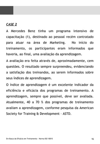 CASE 2 A Mercedes Benz tinha um programa intensivo de capacitação (1), destinado ao pessoal recém contratado para atuar na área de Marketing.  No início do treinamento, os participantes eram informados que haveria, ao final, uma avaliação da aprendizagem.  A avaliação era feita através de, aproximadamente, cem questões. O resultado sempre surpreendeu, evidenciando a satisfação dos treinandos, ao serem informados sobre seus índices de aprendizagem. O índice de aprendizagem é um excelente indicador da eficiência e eficácia dos programas de treinamento. A aprendizagem, sempre que possível, deve ser avaliada. Atualmente, 40 a 70 % dos programas de treinamento avaliam a aprendizagem, conforme pesquisa da American Society for Training & Development – ASTD. 