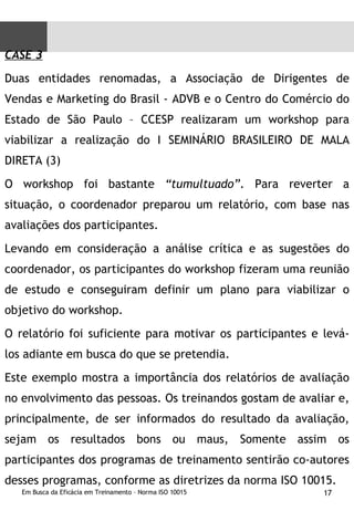 CASE 3 Duas entidades renomadas, a Associação de Dirigentes de Vendas e Marketing do Brasil - ADVB e o Centro do Comércio do Estado de São Paulo – CCESP realizaram um workshop para viabilizar a realização do I SEMINÁRIO BRASILEIRO DE MALA DIRETA (3)  O workshop foi bastante  “tumultuado” . Para reverter a situação, o coordenador preparou um relatório, com base nas avaliações dos participantes.  Levando em consideração a análise crítica e as sugestões do coordenador, os participantes do workshop fizeram uma reunião de estudo e conseguiram definir um plano para viabilizar o objetivo do workshop.  O relatório foi suficiente para motivar os participantes e levá-los adiante em busca do que se pretendia. Este exemplo mostra a importância dos relatórios de avaliação no envolvimento das pessoas. Os treinandos gostam de avaliar e, principalmente, de ser informados do resultado da avaliação, sejam os resultados bons ou maus, Somente assim os participantes dos programas de treinamento sentirão co-autores desses programas, conforme as diretrizes da norma ISO 10015. 