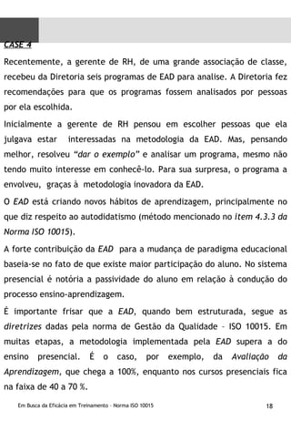CASE 4 Recentemente, a gerente de RH, de uma grande associação de classe, recebeu da Diretoria seis programas de EAD para analise. A Diretoria fez recomendações para que os programas fossem analisados por pessoas por ela escolhida.  Inicialmente a gerente de RH pensou em escolher pessoas que ela julgava estar  interessadas na metodologia da EAD. Mas, pensando melhor, resolveu  “dar o exemplo”  e analisar um programa, mesmo não tendo muito interesse em conhecê-lo. Para sua surpresa, o programa a envolveu,  graças à  metodologia inovadora da EAD. O  EAD  está criando novos hábitos de aprendizagem, principalmente no que diz respeito ao autodidatismo (método mencionado no  item 4.3.3 da Norma ISO 10015 ).  A forte contribuição da  EAD  para a mudança de paradigma educacional baseia-se no fato de que existe maior participação do aluno. No sistema presencial é notória a passividade do aluno em relação à condução do processo ensino-aprendizagem. É importante frisar que a  EAD , quando bem estruturada, segue as  diretrizes  dadas pela norma de Gestão da Qualidade – ISO 10015. Em muitas etapas, a metodologia implementada pela  EAD  supera a do ensino presencial. É o caso, por exemplo, da  Avaliação da Aprendizagem,  que chega a 100%, enquanto nos cursos presenciais fica na faixa de 40 a 70 %. 