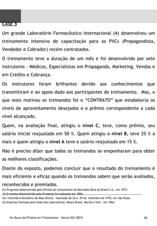 CASE 5 Um grande Laboratório Farmacêutico Internacional (4) desenvolveu um treinamento intensivo de capacitação para os PVCs (Propagandista, Vendedor e Cobrador) recém contratados.  O treinamento teve a duração de um mês e foi desenvolvido por sete instrutores - Médicos, Especialistas em Propaganda, Marketing, Vendas e em Crédito e Cobrança.  Os instrutores foram brilhantes devido aos conhecimentos que transmitiram e ao apoio dado aos participantes do treinamento.  Mas, o que mais motivou os treinandos foi o  “CONTRATO”  que estabelecia os níveis de aproveitamento desejados e o prêmio correspondente a cada nível alcançado. Quem, na avaliação final, atingiu o  nível C,  teve, como prêmio, seu salário inicial reajustado em 50 %. Quem atingiu o  nível B , teve 25 % a mais e quem atingiu o  nível A  teve o salário reajustado em 15 %.  Não é preciso dizer que todos os treinandos se empenharam para obter as melhores classificações.  Diante do exposto, podemos concluir que o resultado do treinamento é mais eficiente e eficaz quando os treinandos sabem que serão avaliados, reconhecidos e premiados.   (2) Programa desenvolvido pela Divisão de treinamento da Mercedez Bens do Brasil S.A., em 1972. (3) O evento desenvolvido pelo Prodemp foi realizado em 1984. (4) I Seminário Brasileiro de Mala Direta - realizado de 26 a  29 de  setembro de 1978, em São Paulo. (5) Empresa formada pela fusão dos Laboratórios: Moura Brasil, Merell e Vick – em 1964. 