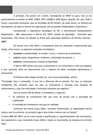 A princípio, isto parece ser o óbvio. Corresponde ao  WHAT  (o que), mas se nos aprofundarmos na análise do WHO, WHEN, WHY, WHERE e HOW (Quem, Quando, Por quê, Onde e Como), concluímos facilmente, que as atividades do RH influem, de modo direto, na melhoria do desempenho, de todos os setores da organização, daí sua grande complexidade e importância. Considerando a importância estratégica do RH, a  International Standardization Organization  –  ISO , desenvolveu a Norma ISO 10015: Gestão da Qualidade – Diretrizes para treinamento. Esta norma foi editada no Brasil pela  Associação Brasileira de Normas Técnicas  –  ABNT . De acordo com a ISO 10015, o treinamento deve ser planejado e desenvolvido para atingir, entre outros, os seguintes resultados estratégicos: aumentar  a produtividade, as vendas, o lucro, o retorno do investimento; reduzir  custos, desperdícios, acidentes, rotatividade do pessoal, e melhorar  continuamente a Gestão da Qualidade. A Norma 10015 deixa claro que o treinamento é um investimento e não uma despesa, e que, portanto, deve ser desenvolvido com o objetivo de obter resultados significativos e mensuráveis. O Professor Mário Sérgio Cortella (2), com muita propriedade, afirma: “ Tecnologia hoje é  commodity . O que faz a diferença são as pessoas. Por isso, as empresas inteligentes têm investido cada vez mais no treinamento e montado seus estoques de conhecimento, o que traz velocidade e renovação constante aos negócios.” Para as normas ISO de Gestão, é mandatório, o seguinte: Os objetivos do treinamento têm que estar de acordo com a estratégia da organização. O resultado do treinamento tem que ser avaliado. Conforme nos ensina Clauss Miller, consultor dinamarquês, as organizações devem colocar seus funcionários  em primeiro lugar e eles farão o mesmo com os clientes” A norma NBR ISO 10015, ao ter como escopo a qualificação e o aperfeiçoamento dos funcionários, faz exatamente o que recomenda Clauss Möller: Coloca os funcionários da empresa em primeiro lugar.  