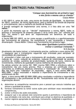 “ Coloque seus funcionários em primeiro lugar e eles farão o mesmo com os clientes” Clauss Möller A ISO 10015 é, antes de tudo, uma norma de  Gestão da Qualidade.  As diretrizes da 10015, contribui, de forma significativa, para a melhoria da  Gestão da Empresa  e, principalmente, para a melhoria da  Gestão de Pessoas . A grande vantagem de implementar uma  norma , é o fato dela ser uma “ lei menor. ”  A partir do momento que se  “ decide ” implementar a norma 10015, todos os gestores e funcionários da empresa passam a vê-la como uma  “lei ” (mesmo que seja  “lei menor” ) que deve ser implementada em benefício de toda a organização. A norma NBR ISO 10015, ao ter como escopo a qualificação e o aperfeiçoamento dos funcionários da empresa, faz exatamente o que recomenda o consultor dinamarquês - Clauss Möller: Coloca seus funcionários em primeiro lugar. “ Para obter Qualidade é preciso treinar,  treinar e continuar treinando.” W.E.Deming Atualmente não basta treinar; o treinamento precisa, conforme a nova norma ISO, “... assegurar que o treinamento requerido seja orientado para satisfazer as necessidades da organização.” O  primordial é fazer com que o treinamento dê resultados, como por exemplo: redução de  custos, redução de acidentes, redução de rotatividade de pessoal, aumento de vendas, aumento de produtividade, aumento de lucro, retorno do investimento, melhoria da qualidade e outras melhorias de desempenho.  Na edição anterior da norma ISO  9001 (norma 9001:1994) a referência sobre o treinamento não era muito precisa. Para a empresa ser certificada eram  suficientes as evidências objetivas referentes à “ realização” do  treinamento ”. Mas não havia uma “ cobrança ” de resultados.  Agora, a nova norma NBR ISO 9001:2000  “ cobra resultados e enfatiza a importância do treinamento  e dos profissionais de RH.  Agora, a nova norma NBR ISO 9001:2000  cobra resultados e enfatiza a importância do treinamento  e dos profissionais de RH. Textualmente esta norma diz que as organizações devem: determinar as competências necessárias para o pessoal que executa trabalhos que afetam a qualidade do produto, fornecer treinamento ou tomar outras ações para satisfazer essas necessidades de competências, avaliar a eficácia das ações executadas, assegurar que o seu pessoal está consciente quanto à pertinência e importância de suas atividades e de como elas  contribuem para atingir os objetivos da qualidade, e manter registros apropriados de educação, treinamento, habilidade e experiência. DIRETRIZES PARA TREINAMENTO 
