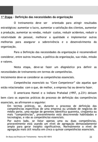 1ª Etapa  – Definição das necessidades da organização  O treinamento deve ser  orientado para atingir resultados estratégicos: aumentar o lucro, aumentar a satisfação dos clientes, aumentar a produção, aumentar as vendas, reduzir  custos, reduzir acidentes, reduzir a rotatividade de pessoal, melhorar a qualidade e implementar outras melhorias para assegurar a sobrevivência e o desenvolvimento da organização. Para a Definição das necessidades da organização é recomendável considerar, entre outros insumos, a política da organização, sua visão, missão e valores. Nesta etapa, deve-se fazer um  diagnóstico  pra definir as necessidades de treinamento em termos de  competências .  Inicialmente deve-se considerar as  competências essenciais .  Competências essenciais  ou  “Core Competence”  são aquelas que estão relacionadas  com o que, de melhor, a empresa faz ou deveria fazer. O americano Hamel e o indiano Prahalad (1997, p.231) deixam bem claro os aspectos práticos do processo de definição das competências essenciais, ao afirmarem o seguinte: Em termos práticos, se, durante o processo de definição das competências específicas de uma empresa ou unidade de negócios de médio porte, uma equipe de gerentes identifica quarenta, cinqüenta ou mais “competências”, provavelmente está descrevendo habilidades e tecnologias, e não as  competências essenciais .  Por outro lado, se listar apenas uma ou duas competências, provavelmente está usando um nível de agregação demasiadamente amplo para gerar  insights  significativos. Normalmente o nível de agregação mais útil resulta em cinco a quinze  competências essenciais .  