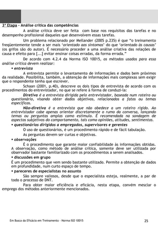 3ª Etapa  – Análise crítica das competências A análise crítica deve ser feita  com base nos requisitos das tarefas e no desempenho profissional daqueles que desenvolvem essas tarefas. Um problema relacionado por Mellander (2005 p.235) é que “o treinamento freqüentemente tende a ser mais ‘ orientado aos sintomas ’ do que ‘ orientado às causas’  (os grifos são do autor). É necessário proceder a uma análise criativa das relações de causa e efeito para [...] evitar ensinar coisas erradas, da forma errada.” De acordo com 4.2.4 da Norma ISO 10015,  os métodos usados para essa análise crítica devem realizar: entrevista A entrevista permite o levantamento de informações e dados bem próximos da realidade. Possibilita, também, a obtenção de informações mais complexas sem exigir que o respondente tenha que escrever.  Schaan (2001, p.40), descreve os dois tipos de entrevista de acordo com os procedimentos do entrevistador, no que se refere à forma de conduzi-la: Diretiva  é a entrevista dirigida pelo entrevistador, baseada num roteiro ou questionário, visando obter dados objetivos, relacionados a fatos ou temas específicos. Não-diretiva  é a entrevista que não obedece a um roteiro rígido. Ao entrevistador cabe apenas orientar discretamente o rumo da conversa, lançando temas ou perguntas amplas como estímulo. É recomendada na sondagem de aspectos subjetivos do comportamento, tais como opiniões, atitudes, sentimentos.  questionários dirigidos a empregados, supervisores e gerentes  O uso de questionários, é um procedimento rápido e de fácil tabulação.  As perguntas devem ser curtas e objetivas. observações  É o procedimento que garante maior confiabilidade às informações obtidas. A observação, como método de análise crítica, somente deve ser utilizada por observador bastante familiarizado com os procedimentos a serem analisados. discussões em grupo É um procedimento que vem sendo bastante utilizado. Permite a obtenção de dados em profundidade, num curto espaço de tempo. pareceres de especialistas no assunto São sempre valiosos, desde que o especialista esteja, realmente, a par de todo o processo de DNT. Para obter maior eficiência e eficácia, nesta etapa, convém mesclar o emprego dos métodos anteriormente mencionados. 