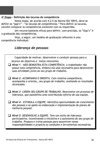 4ª Etapa  – Definição das lacunas de competência  Nesta etapa, de acordo com 4.2.5 da Norma ISO 10015, deve-se definir os  “gap’s” – “as lacunas de competências.”  Para definir as lacunas, convém comparar as competências existente com as requeridas. Um recurso bastante eficaz para definir, com precisão, os “Gap’s” é a graduação das competências. Veja, a seguir, um modelo de graduação referente à uma competência individual:  Liderança de pessoas Capacidade de motivar, desenvolver e conduzir pessoas para o  alcance de objetivos e  metas relevantes. Nível 1  – NÃO DEMOSTRA ESTA COMPETÊNCIA. o trabalhador não possui esta competência, embora ela seja necessária para desenvolver suas atividades junto ao seu grupo de trabalho.  Nível 2  –ACOMPANHA E ORIENTA. Com relativa competência, acompanha e orienta,, seu grupo de trabalho, avaliando os resultados alcançados. Nível 3  –LIDERA SEU GRUPO DE TRABALHO. Desenvolve um processo de liderança, que possibilita uma contribuição efetiva de sua equipe. Nível 4  – ESTIMULA A EQUIPE. Identifica oportunidades de crescimento das pessoas e as apóia na elaboração e implementação de planos de melhoria pessoal. Nível 5  –DESENVOLVE A EQUIPE. Tem um estilo de liderança participativo, incentivando a iniciativa e a autonomia de seu grupo de trabalho. Prepara e treina pessoas para assumirem novas responsabilidades e propicia as condições e ferramentas necessárias. 