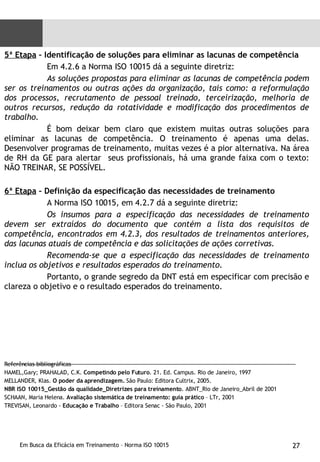 5ª Etapa  – Identificação de soluções para eliminar as lacunas de competência Em 4.2.6 a Norma ISO 10015 dá a seguinte diretriz:  As soluções propostas para eliminar as lacunas de competência podem ser os treinamentos ou outras ações da organização, tais como: a reformulação dos processos, recrutamento de pessoal treinado, terceirização, melhoria de outros recursos, redução da rotatividade e modificação dos procedimentos de trabalho. É bom deixar bem claro que existem muitas outras soluções para eliminar as lacunas de competência. O treinamento é apenas uma delas. Desenvolver programas de treinamento, muitas vezes é a pior alternativa. Na área de RH da GE para alertar  seus profissionais, há uma grande faixa com o texto: NÃO TREINAR, SE POSSÍVEL. 6ª Etapa  – Definição da especificação das necessidades de treinamento A Norma ISO 10015, em 4.2.7 dá a seguinte diretriz: Os insumos para a especificação das necessidades de treinamento devem ser extraídos do documento que contém a lista dos requisitos de competência, encontrados em 4.2.3, dos resultados de treinamentos anteriores, das lacunas atuais de competência e das solicitações de ações corretivas. Recomenda-se que a especificação das necessidades de treinamento inclua os objetivos e resultados esperados do treinamento. Portanto, o grande segredo da DNT está em especificar com precisão e clareza o objetivo e o resultado esperados do treinamento. Referências bibliográficas HAMEL,Gary; PRAHALAD, C.K.  Competindo pelo Futuro . 21. Ed. Campus. Rio de Janeiro, 1997 MELLANDER, Klas.  O poder da aprendizagem.  São Paulo: Editora Cultrix, 2005. NBR ISO 10015_Gestão da qualidade_Diretrizes para treinamento . ABNT_Rio de Janeiro_Abril de 2001 SCHAAN, Maria Helena.  Avaliação sistemática de treinamento: guia prático  – LTr, 2001 TREVISAN, Leonardo -  Educação e Trabalho  – Editora Senac - São Paulo, 2001 
