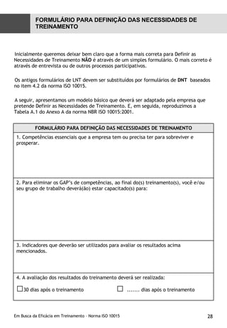 Inicialmente queremos deixar bem claro que a forma mais correta para Definir as Necessidades de Treinamento  NÃO  é através de um simples formulário. O mais correto é através de entrevista ou de outros processos participativos. Os antigos formulários de LNT devem ser substituídos por formulários de  DNT   baseados  no item 4.2 da norma ISO 10015. A seguir, apresentamos um modelo básico que deverá ser adaptado pela empresa que pretende Definir as Necessidades de Treinamento. E, em seguida, reproduzimos a Tabela A.1 do Anexo A da norma NBR ISO 10015:2001. FORMULÁRIO PARA DEFINIÇÃO DAS NECESSIDADES DE TREINAMENTO FORMULÁRIO PARA DEFINIÇÃO DAS NECESSIDADES DE TREINAMENTO 1. Competências essenciais que a empresa tem ou precisa ter para sobreviver e prosperar. 2. Para eliminar os GAP’s de competências, ao final do(s) treinamento(s), você e/ou seu grupo de trabalho deverá(ão) estar capacitado(s) para: 3. Indicadores que deverão ser utilizados para avaliar os resultados acima mencionados. 4. A avaliação dos resultados do treinamento deverá ser realizada: □ 30 dias após o treinamento  □  ....... dias após o treinamento 