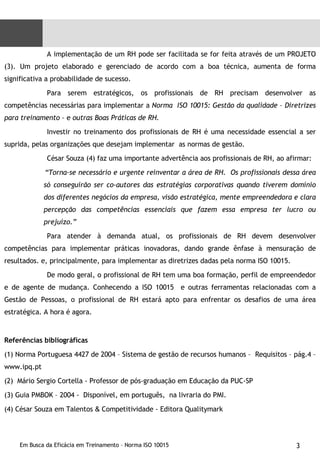 A implementação de um RH pode ser facilitada se for feita através de um PROJETO (3). Um projeto elaborado e gerenciado de acordo com a boa técnica, aumenta de forma significativa a probabilidade de sucesso. Para serem estratégicos, os profissionais de RH precisam desenvolver as competências necessárias para implementar a  Norma  ISO 10015: Gestão da qualidade – Diretrizes para treinamento –  e  outras Boas Práticas de RH. Investir no treinamento dos profissionais de RH é uma necessidade essencial a ser suprida, pelas organizações que desejam implementar  as normas de gestão. César Souza (4) faz uma importante advertência aos profissionais de RH, ao afirmar: “ Torna-se necessário e urgente reinventar a área de RH.  Os profissionais dessa área só conseguirão ser co-autores das estratégias corporativas quando tiverem domínio dos diferentes negócios da empresa, visão estratégica, mente empreendedora e clara percepção das competências essenciais que fazem essa empresa ter lucro ou prejuízo.” Para atender à demanda atual, os profissionais de RH devem desenvolver competências para implementar práticas inovadoras, dando grande ênfase à mensuração de resultados. e, principalmente, para implementar as diretrizes dadas pela norma ISO 10015. De modo geral, o profissional de RH tem uma boa formação, perfil de empreendedor e de agente de mudança. Conhecendo a ISO 10015  e outras ferramentas relacionadas com a Gestão de Pessoas, o profissional de RH estará apto para enfrentar os desafios de uma área estratégica. A hora é agora. Referências bibliográficas (1) Norma Portuguesa 4427 de 2004 – Sistema de gestão de recursos humanos –  Requisitos – pág.4 – www.ipq.pt (2)  Mário Sergio Cortella - Professor de pós-graduação em Educação da PUC-SP (3) Guia PMBOK – 2004 -  Disponível, em português,  na livraria do PMI. (4) César Souza em Talentos  &  Competitividade - Editora Qualitymark 