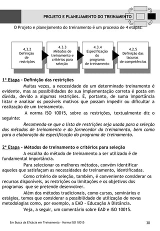 O Projeto e planejamento do treinamento é um processo de 4 etapas: 1ª Etapa   – Definição das restrições Muitas vezes, a necessidade de um determinado treinamento é evidente, mas as possibilidades de sua implementação correta é posta em dúvida, devido a algumas restrições. È, portanto, de suma importância listar e analisar os possíveis motivos que possam impedir ou dificultar a realização de um treinamento. A norma ISO 10015, sobre as restrições, textualmente diz o seguinte: Recomenda-se que a lista de restrições seja usada para a seleção dos métodos de treinamento e do fornecedor do treinamento, bem como para a elaboração da especificação do programa de treinamento.   2ª Etapa  – Métodos de treinamento e critérios para seleção A escolha do método de treinamento a ser utilizado é de fundamental importância. Para selecionar os melhores métodos, convém identificar aqueles que satisfaçam as necessidades de treinamento, identificadas.  Como critério de seleção, também, é conveniente considerar os recursos disponíveis, as restrições ou limitações e os objetivos dos programas  que se pretende desenvolver. Além dos métodos tradicionais, como cursos, seminários e estágios, temos que considerar a possibilidade de utilização de novas metodologias como, por exemplo, a EAD - Educação A Distância. Veja, a seguir, um comentário sobre EAD e ISO 10015.  PROJETO E PLANEJAMENTO DO TREINAMENTO 4.3.4 Especificação  do  programa  de treinamento  4.3.3 Métodos de treinamento e critérios para seleção  4.2.5 Definição das lacunas  de competências  4,3.2 Definição  de  restrições 