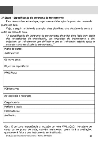 3ª Etapa  – Especificação do programa do treinamento Para desenvolver esta etapa, sugerimos a elaboração de plano de curso e de  planos de aula. Veja, a seguir, a título de exemplo, duas planilhas: uma do plano de curso e  outra do plano de aula. “ A especificação do programa de treinamento deve dar uma idéia bem clara das necessidades da organização, dos requisitos do treinamento e dos objetivos do treinamento que definem o que os treinandos estarão aptos a alcançar como resultado do treinamento.”   Obs.: É de suma importância a inclusão do item AVALIAÇÃO.  No plano de curso ou no plano de aula, convém mencionar: quem fará a avaliação, quando será feita e que instrumento será utilizado. Plano de curso: Justificativa: Objetivo geral: Objetivos específicos: PROGRAMA Público alvo: Metodologia e recursos: Carga horária: Período e local: Facilitador(a): Avaliação: 