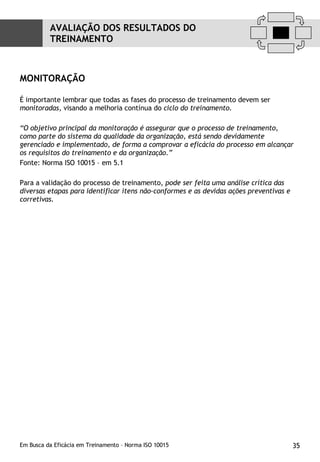 MONITORAÇÃO   É importante lembrar que todas as fases do processo de treinamento devem ser  monitoradas , visando a melhoria contínua do  ciclo do treinamento. “ O objetivo principal da monitoração é assegurar que o processo de treinamento, como parte do sistema da qualidade da organização, está sendo devidamente gerenciado e implementado, de forma a comprovar a eficácia do processo em alcançar os requisitos do treinamento e da organização.”  Fonte: Norma ISO 10015 – em 5.1  Para a validação do processo de treinamento,  pode ser feita uma análise crítica das diversas etapas para identificar itens não-conformes e as devidas ações preventivas e corretivas. AVALIAÇÃO DOS RESULTADOS DO TREINAMENTO 