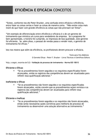 “ Existe, conforme nos diz Peter Drucker, uma confusão entre eficácia e eficiência, entre fazer as coisas certas e fazer as coisas de maneira certa.  “Não existe coisa mais inútil do que fazer com grande eficiência as coisas que não precisam ser feitas”. “ Um exemplo de diferenciação entre eficiência e eficácia é o de um gerente de treinamento que ministra um curso para vendedores da empresa.  Se o programa foi bem apresentado, o horário foi cumprido, os impressos de boa qualidade, este gerente foi eficiente.  Se, além disso, o pessoal de vendas passa a vender mais, o gerente de treinamento foi eficaz.” Isto nos mostra que além da eficiência, os profissionais devem procurar a eficácia. Texto para fins didáticos  O Gerente Eficaz - Peter F. Drucker - Livros Técnicos e Científicos Editora Veja, a seguir, excertos de  5.2 - Validação do processo de treinamento - Norma ISO 10015 Eficiente e Eficaz  “ Se os procedimentos forem seguidos e os requisitos especificados forem alcançados, então os registros das competências devem ser atualizados para refletir essa qualificação adicional.” Ineficiente e Eficaz “ Se os procedimentos não forem seguidos e os requisitos especificados forem alcançados, então convém que os procedimentos sejam revistos e os registros das competências devem ser atualizados para refletir essa qualificação adicional.” Eficiente e Ineficaz “ Se os procedimentos forem seguidos e os requisitos não forem alcançados, então serão necessárias ações corretivas para melhoria do processo de treinamento ou desenvolver uma solução alternativa ao treinamento.” EFICIÊNCIA E EFICÁCIA  CONCEITOS 