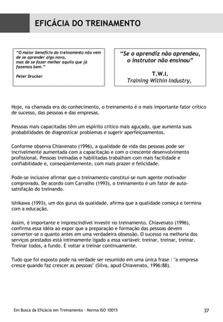 Hoje, na chamada era do conhecimento, o treinamento é o mais importante fator crítico de sucesso, das pessoas e das empresas.  Pessoas mais capacitadas têm um espírito crítico mais aguçado, que aumenta suas probabilidades de diagnosticar problemas e sugerir aperfeiçoamentos.  Conforme observa Chiavenato (1996), a qualidade de vida das pessoas pode ser incrivelmente aumentada com a capacitação e com o crescente desenvolvimento profissional. Pessoas treinadas e habilitadas trabalham com mais facilidade e confiabilidade e, conseqüentemente, com mais prazer e felicidade.  Pode-se inclusive afirmar que o treinamento constitui-se num agente motivador comprovado. De acordo com Carvalho (1993), o treinamento é um fator de auto-satisfação do treinando.  Ishikawa (1993), um dos gurus da qualidade, afirma que a qualidade começa e termina com a educação.  Assim, é importante e imprescindível investir no treinamento. Chiavenato (1996), confirma essa idéia ao expor que a preparação e formação das pessoas devem converter-se o quanto antes em uma verdadeira obsessão. O sucesso na melhoria dos serviços prestados está intimamente ligado a essa variável: treinar, treinar, treinar. Treinar todos, a fundo. E voltar a treinar continuamente.  Tudo que foi exposto pode na verdade ser resumido em uma única frase : "a empresa cresce quando faz crescer as pessoas" (Silva, apud Chiavenato, 1996:88).  “ O maior benefício do treinamento não vem de se aprender algo novo, mas de se fazer melhor aquilo que já fazemos bem.”  Peter Drucker “ Se o aprendiz não aprendeu, o instrutor não ensinou” T.W.I. Training Within Industry,   EFICÁCIA DO TREINAMENTO 