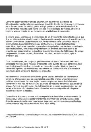 Conforme observa Serralvo (1996), Drucker, um dos maiores estudiosos da Administração, há algum tempo apontava a transição de mão-de-obra para o cérebro de obra. Essa mudança de sentido, passa a exigir portanto, uma revisão de técnicas, procedimentos, metodologias e uma corajosa reconsideração de valores, atitudes e expectativas em relação ao ser humano e as atividades de treinamento.  O cenário atual, aponta para a necessidade de um treinamento mais voltado para o que Drucker chama de trabalhadores do conhecimento ( Knowledge workers ), considerando o homem como um ser capaz de raciocinar. O treinamento deve considerar não só a generalização do compartilhamento de conhecimentos e habilidades técnicas específicas, ligados aos materiais e procedimentos próprios, mas também o cultivo das habilidades sociais, de hábitos que pertencem aos âmbitos da cordialidade e do respeito, das boas maneiras; e do cultivo igualmente crítico, das habilidades de pensar, compreender relações causais, discriminar, escolher, aprender sozinho, aplicar princípios etc.  Essas considerações, em conjunto, permitem concluir que o treinamento em uma concepção moderna deve resgatar o treinando como sujeito da ação, considerando as contribuições advindas dele, enquanto ser pensante e social. Só dessa forma o treinamento poderá ser considerado instrumento de transformação e efetivamente contribuirá para a melhoria dos serviços prestados.  Paralelamente, uma análise crítica mais global sobre a atividade de treinamento, permite a afirmação de que as organizações não estão criando um ambiente que viabilize os resultados da capacitação. Investe-se grandes somas de dinheiro em treinamento, mas não há mudança na estrutura de trabalho de forma a possibilitar às pessoas fazerem algo diferente. Em outros casos, as técnicas são adquiridas, mas as barreiras internas não são derrubadas. Os conhecimentos adquiridos são da posse exclusiva de quem os recebeu.  Como afirma Motomura, um dos maiores especialistas brasileiros em treinamento de executivos, é um paradoxo gastar montanhas de dinheiro se a instituição não está disposta ou acostumada a dar espaço para as pessoas aplicarem suas competências e conhecimentos adquiridos (Motomura apud Netz, 1998).  Texto para fins didáticos - Excertos de: http://www.eps.ufsc.br/disserta99/ferreira/cap3b.html Consulta em 12/3/2006 