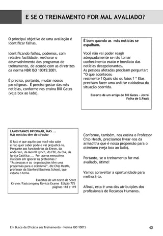 O principal objetivo de uma avaliação é identificar falhas. Identificando falhas, podemos, com relativa facilidade, melhorar o desenvolvimento dos programas de treinamento, de acordo com as diretrizes da norma NBR ISO 10015:2001. É preciso, portanto, mudar nossos paradigmas.  É preciso gostar das más notícias, conforme nos ensina Bill Gates (veja box ao lado). Conforme, também, nos ensina o Professor Chip Heath, precisamos livrar-nos da armadilha que é nossa propensão para o otimismo (veja box ao lado). Portanto, se o treinamento for mal avaliado, ótimo! Vamos aproveitar a oportunidade para melhorá-lo. Afinal, esta é uma das atribuições dos profissionais de Recursos Humanos. É bom quando as  más notícias se espalham.  Você não vai poder reagir adequadamente se não tomar conhecimento exato e imediato das notícias decepcionantes.  As pessoas afetadas precisam perguntar: “O que aconteceu  realmente ? Quais são os fatos ? “ Elas precisam fazer uma análise cuidadosa da situação ocorrida. Excerto de um artigo de Bill Gates - Jornal Folha de S.Paulo LAMENTAMOS INFORMAR, MAS ... Más notícias têm de circular O fato é que aquilo que você não sabe e não quer saber pode e vai prejudicá-lo. Pergunte aos funcionários da Enron, da Andersen, da Merrill Lynch, do FBI, da CIA, da Igreja Católica ...  Por que os executivos insistem em ignorar os problemas ? “ As pessoas e as  organizações têm uma propensão para o otimismo”, diz Chip Heath, professor da Stanford Business School, que estuda o tema. Excertos de um texto de Scott Kirsner/Fastcompany Revista Exame  Edição 775  páginas 118 e 119 E SE O TREINAMENTO FOR MAL AVALIADO? 
