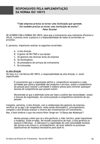 “ Toda empresa precisa se tornar uma instituição que aprende.  Ela também precisa se tornar uma instituição de ensino”.  Peter Drucker DE ACORDO COM A NORMA ISO 10015, para que o treinamento seja realmente eficiente e eficaz, é preciso rever a postura e a responsabilidade de todos os envolvidos no processo. É, portanto, importante analisar os seguintes envolvidos: A alta direção O gestor de RH/T&D e sua equipe Os gestores das diversas áreas da empresa Os facilitadores Os prestadores de serviços de treinamento Os treinandos a) alta direção No item 4.2.1 da Norma ISO 10015, a responsabilidade da alta direção, é  assim especificada: É conveniente que a organização define a  competência necessária a cada atividade que afeta a qualidade dos produtos e serviços, avalie a competência do pessoal para realizar a atividade e elabore planos para eliminar quaisquer lacunas de competências que possam existir. Recomenda-se que a definição tome por base a análise das necessidades  atuais e futuras da organização, em contra-posição à competência existente de seu pessoal. Compete, portanto, à alta direção, com a colaboração dos gestores da empresa, verificar se os  gap’s de competência  estão sendo eliminados E, principalmente, compete à alta direção analisar o retorno dos investimentos em treinamento. Mas, é bom lembrar o que nos ensina  Peter Senge  em “ A Dança das Mudanças” : Muitas pessoas crêem que só a alta gerência, o líder heróico, pode impulsionar a mudança. Estão errados. No mundo corporativo de hoje, a alta gerência se associa à liderança.  A liderança é a capacidade de uma comunidade humana dar forma a seu futuro e, principalmente, de levar adiante os processos significativos de mudança necessários para fazê-lo. RESPONSÁVEIS PELA IMPLEMENTAÇÃO  DA NORMA ISO 10015 