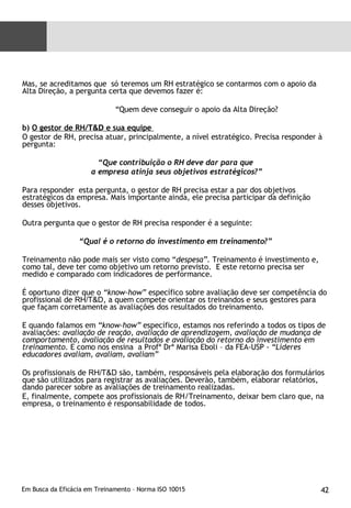 Mas, se acreditamos que  só teremos um RH estratégico se contarmos com o apoio da Alta Direção, a pergunta certa que devemos fazer é: “ Quem deve conseguir o apoio da Alta Direção? b)  O gestor de RH/ T&D  e sua equipe  O gestor de RH, precisa atuar, principalmente, a nível estratégico. Precisa responder à pergunta: “ Que contribuição o RH deve dar para que a empresa atinja seus objetivos estratégicos?” Para responder  esta pergunta, o gestor de RH precisa estar a par dos objetivos estratégicos da empresa. Mais importante ainda, ele precisa participar da definição desses objetivos. Outra pergunta que o gestor de RH precisa responder é a seguinte: “ Qual é o retorno do investimento em treinamento?” Treinamento não pode mais ser visto como “ despesa”.  Treinamento é investimento e, como tal, deve ter como objetivo um retorno previsto.  E este retorno precisa ser medido e comparado com indicadores de performance. É oportuno dizer que o  “know-how”  específico sobre avaliação deve ser competência do profissional de  RH/T&D , a quem compete orientar os treinandos e seus gestores para que façam corretamente as avaliações dos resultados do treinamento.  E quando falamos em  “know-how”  específico, estamos nos referindo a todos os tipos de avaliações:  avaliação de reação, avaliação de aprendizagem, avaliação de mudança de comportamento, avaliação de resultados e avaliação do retorno do investimento em treinamento.  E como nos ensina  a Profª Drª Marisa Eboli – da FEA-USP -  “Líderes educadores avaliam, avaliam, avaliam” Os profissionais de  RH/T&D  são, também, responsáveis pela elaboração dos formulários que são utilizados para registrar as avaliações. Deverão, também, elaborar relatórios, dando parecer sobre as avaliações de treinamento realizadas. E, finalmente, compete aos profissionais de RH/Treinamento, deixar bem claro que, na empresa, o treinamento é responsabilidade de todos. 