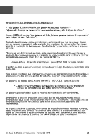 c)  Os gestores das diversas áreas da organização “ Todo gestor é, antes de tudo, um gestor de Recursos Humanos.” “ Quem não é capaz de desenvolver seus colaboradores, não é digno de tê-los.” Jaques (1998) afirma que  “um gerente só é de fato um gerente quando é responsável pelo output de seus liderados”. Partindo das afirmações acima mencionadas, podemos afirmar que os gestores devem ser, os maiores responsáveis pela avaliação dos resultados de treinamento. Eles devem garantir a realização da Avaliação dos Resultados do Treinamento, conforme a seguinte diretriz: “ Dentro de um determinado período, após o término do treinamento, convém que a gerência da organização garanta a realização de uma avaliação para verificar o nível de competência alcançado  (Item 4.5.1 da Norma ISO 10015).   Jaques, Elliott – Requisite Organization –  Cason&Hall,  1998 (segunda edição) O gestor, da área a que pertencem os treinandos deverá ser devidamente orientado para avaliá-los. Para avaliar resultados que impliquem na mudança de comportamento dos treinandos, é preciso observá-los  em seus postos de trabalho, e por um tempo relativamente longo. Os gestores, de acordo com a Norma ISO 10015 – em 4.4.2.2,  também devem: “  ...fornecer oportunidades adequadas e pertinentes para o treinando aplicar as competências que estão sendo desenvolvidas.” Os gestores precisam saber qual é o retorno do investimento em treinamento. Empresários e gestores chegaram à conclusão que os Recursos Humanos de suas empresas são seus ativos intangíveis mais importantes.  Entretanto, são poucas ainda as empresas que possuem ferramentas para medir o Retorno do Investimento em Treinamento.  As organizações bem sucedidas, conscientes da importância de seus Recursos Humanos, estão implementando diversas ferramentas para aumentar a eficiência e eficácia das ações de treinamento e desenvolvimento de pessoas. Mas, certamente, uma das mais importantes ferramentas é a  norma ISO 10015: Diretrizes para treinamento. 