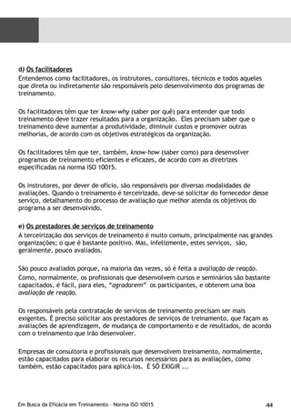 d )  Os facilitadores Entendemos como facilitadores, os instrutores, consultores, técnicos e todos aqueles que direta ou indiretamente são responsáveis pelo desenvolvimento dos programas de treinamento. Os facilitadores têm que ter  know-why  (saber por quê) para entender que todo treinamento deve trazer resultados para a organização.  Eles precisam saber que o treinamento deve aumentar a produtividade, diminuir custos e promover outras melhorias, de acordo com os objetivos estratégicos da organização. Os facilitadores têm que ter, também,  know-how  (saber como) para desenvolver programas de treinamento eficientes e eficazes, de acordo com as diretrizes especificadas na norma ISO 10015.  Os instrutores, por dever de ofício, são responsáveis por diversas modalidades de avaliações. Quando o treinamento é terceirizado, deve-se solicitar do fornecedor desse serviço, detalhamento do processo de avaliação que melhor atenda os objetivos do programa a ser desenvolvido. e)  Os prestadores de serviços de treinamento A terceirização dos serviços de treinamento é muito comum, principalmente nas grandes organizações; o que é bastante positivo. Mas, infelizmente, estes serviços,  são, geralmente, pouco avaliados. São pouco avaliados porque, na maioria das vezes, só é feita a  avaliação de reação. Como, normalmente, os profissionais que desenvolvem cursos e seminários são bastante capacitados, é fácil, para eles, “ agradarem”  os participantes, e obterem uma boa  avaliação de reação. Os responsáveis pela contratação de serviços de treinamento precisam ser mais exigentes. É preciso solicitar aos prestadores de serviços de treinamento, que façam as avaliações de aprendizagem, de mudança de comportamento e de resultados, de acordo com o treinamento que irão desenvolver. Empresas de consultoria e profissionais que desenvolvem treinamento, normalmente, estão capacitados para elaborar os recursos necessários para as avaliações, como também, estão capacitados para aplicá-los.  É SÓ EXIGIR ... 