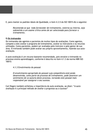 E, para manter os padrões ideais de Qualidade, o item 4.3.5 da ISO 10015 diz o seguinte: Recomenda-se que  todo fornecedor de treinamento, externo ou interno, seja submetido a um exame crítico antes de ser selecionado para fornecer o treinamento.   f)  Os treinandos Os treinandos são agentes e pacientes de muitos tipos de avaliações. Como agentes, compete a eles avaliar o programa de treinamento, avaliar os instrutores e os recursos utilizados. Como pacientes, podem ser avaliados pelo instrutor e pelo gestor de sua área. O treinando também pode avaliar seu próprio aproveitamento, fazendo sua auto-avaliação. A auto-avaliação é um recurso bastante recomendado, pois envolve o treinando no processo ensino-aprendizagem, conforme é descrito no item 4.1.3 da norma NBR ISO 10015: 4.1.3 Envolvimento do pessoal O envolvimento apropriado do pessoal cuja competência está sendo desenvolvida, como parte do processo de treinamento, pode favorecer um sentimento de co-autoria deste processo, tornando este pessoal mais responsável por assegurar o seu sucesso. Carl Rogers também enfatizou a importância da auto-avaliação, ao dizer: “ A auto-avaliação é o principal método de avaliar o progresso ou o sucesso” 