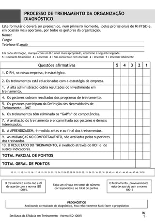 PROCESSO DE TREINAMENTO DA ORGANIZAÇÃO DIAGNÓSTICO Este formulário deverá ser preenchido, num primeiro momento,  pelos profissionais de  RH/T&D  e, em ocasião mais oportuna, por todos os gestores da organização. Nome:  Cargo: Telefone/E.mail: Em cada afirmação, marque com um  X  o nível mais apropriado, conforme a seguinte legenda:  5  = Concordo totalmente  4  = Concordo  3  = Não concordo e nem discordo   2  = Discordo  1 =  Discordo totalmente 10. 11. 12. 13. 14. 15. 16. 17. 18. 19. 20. 21. 22. 23. 24. 25.26.27.28.29. 30.31. 32. 33. 34. 35. 36. 37. 38. 39. 40. 41. 42. 43. 44. 45. 46. 47. 48. 39.50 PROGNÓSTICO Analisando o resultado do diagnóstico, fica relativamente fácil fazer o prognóstico 16 Questões afirmativas 5 4 3 2 1 1. O RH, na nossa empresa, é estratégico. 2. Os treinamentos está relacionados com a estratégia da empresa.  A alta administração cobra resultados do investimento em  treinamento.  4.  Os gestores cobram resultados dos programas de treinamento. 5.  Os gestores participam da Definição das Necessidades de Treinamento - DNT 6.  Os treinamentos têm eliminado os “GAP’s” de competências.  7.  A avaliação do treinamento é encaminhada aos gestores e demais interessados. 8.  A APRENDIZAGEM, é medida antes e ao final dos treinamentos. 9.  As MUDANÇAS NO COMPORTAMENTO, são avaliadas pelos superiores dos treinandos.  10. O RESULTADO DO TREINAMENTO, é avaliado através do ROI  e  de outros indicadores.  TOTAL PARCIAL DE PONTOS  TOTAL GERAL DE PONTOS  O treinamento ainda não está de acordo com a norma ISO 10015. O treinamento, provavelmente, está de acordo com a norma 10015 Faça um círculo em torno do número correspondente ao total de pontos 