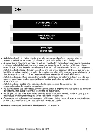 As habilidades são atributos relacionados não apenas ao saber-fazer, mas aos saberes (conhecimentos), ao saber ser (atitudes) e ao saber-agir (práticas no trabalho). A competência é formada ao longo da vida do trabalhador, exigindo um processo de educação contínua, as habilidades devem seguir essa mesma configuração. Assim, habilidades básicas, específicas e de gestão podem ser desenvolvidas em qualquer momento da vida de uma pessoa. As habilidades básicas podem ser entendidas em uma ampla escala de atributos, que parte de habilidades mais essenciais, como ler, interpretar, calcular, até chegar ao desenvolvimento de funções cognitivas que propiciem o desenvolvimento de raciocínios mais elaborados. As habilidades específicas estão estreitamente relacionadas ao trabalho e dizem respeito aos saberes, saber-fazer e saber-ser exigidas por postos, profissões ou trabalhos em uma ou mais áreas correlatas. As habilidades de gestão estão relacionadas às competências de autogestão, de empreendimento, de trabalho em equipes. No planejamento das habilidades, devem-se considerar as expectativas não apenas do mercado de trabalho, mas as expectativas e interesses do trabalhador. Na perspectiva das ações educativas, deve-se pensar na formação de formadores para que as habilidades tenham potencial para serem realmente incorporadas. Os planejamentos de desenvolvimento das habilidades básicas, específicas e de gestão devem prever o acompanhamento e a avaliação dos resultados obtidos. Excertos de “Habilidades, uma questão de competências ? “ - Mtb/SEFOR CONHECIMENTOS saber HABILIDADES Saber fazer ATITUDES querer fazer CHA 