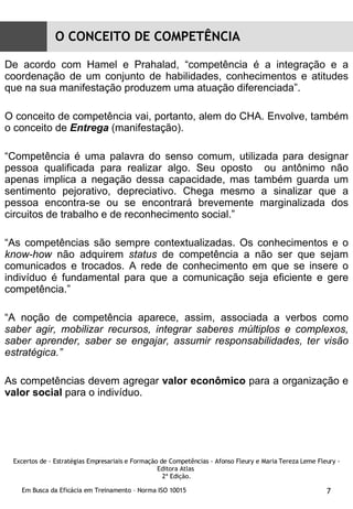 De acordo com Hamel e Prahalad, “competência é a integração e a coordenação de um conjunto de habilidades, conhecimentos e atitudes que na sua manifestação produzem uma atuação diferenciada”. O conceito de competência vai, portanto, alem do CHA. Envolve, também o conceito de  Entrega  (manifestação). “ Competência é uma palavra do senso comum, utilizada para designar pessoa qualificada para realizar algo. Seu oposto  ou antônimo não apenas implica a negação dessa capacidade, mas também guarda um sentimento pejorativo, depreciativo. Chega mesmo a sinalizar que a pessoa encontra-se ou se encontrará brevemente marginalizada dos circuitos de trabalho e de reconhecimento social.” “ As competências são sempre contextualizadas. Os conhecimentos e o  know-how  não adquirem  status  de competência a não ser que sejam comunicados e trocados. A rede de conhecimento em que se insere o indivíduo é fundamental para que a comunicação seja eficiente e gere competência.” “ A noção de competência aparece, assim, associada a verbos como  saber agir, mobilizar recursos, integrar saberes múltiplos e complexos, saber aprender, saber se engajar, assumir responsabilidades, ter visão estratégica.” As competências devem agregar  valor econômico  para a organização e  valor social  para o indivíduo. O CONCEITO DE COMPETÊNCIA Excertos de - Estratégias Empresariais e Formação de Competências - Afonso Fleury e Maria Tereza Leme Fleury - Editora Atlas  2ª Edição. 