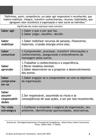 “ Definimos, assim, competência: um saber agir responsável e reconhecido, que implica mobilizar, integrar, transferir conhecimentos, recursos, habilidades, que agreguem valor econômico à organização e valor social ao indivíduo.” Significado dos verbos expressos nesse conceito: Excertos de - Estratégias Empresariais e Formação de Competências - Afonso Fleury e Maria Tereza Leme Fleury - Editora Atlas - 2ª Edição. Saber agir Saber o que e por que faz. Saber julgar, escolher, decidir. Saber mobilizar Saber mobilizar recursos de pessoas, financeiros, materiais, criando sinergia entre eles. Saber comunicar Compreender, processar, transferir informações e conhecimentos, assegurando o entendimento da mensagem pelos outros. Saber aprender Trabalhar o conhecimento e a experiência. Rever modelos mentais. Saber desenvolver-se e propiciar o desenvolvimento dos outros. Saber comprome-ter-se Saber engajar-se e comprometer-se com os objetivos da organização. Saber assumir responsabili-dades Ser responsável, assumindo os riscos e as conseqüências de suas ações, e ser por isso reconhecido. Ter visão estratégica Conhecer e entender o negócio da organização, seu ambiente, identificando oportunidades, alternativas. 