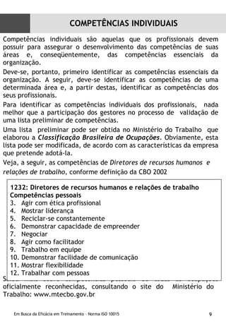 Competências individuais são aquelas que os profissionais devem possuir para assegurar o desenvolvimento das competências de suas áreas e, conseqüentemente, das competências essenciais da organização. Deve-se, portanto, primeiro identificar as competências essenciais da organização. A seguir, deve-se identificar as competências de uma determinada área e, a partir destas, identificar as competências dos seus profissionais. Para identificar as competências individuais dos profissionais,  nada melhor que a participação dos gestores no processo de  validação de uma lista preliminar de competências. Uma lista  preliminar pode ser obtida no Ministério do Trabalho  que elaborou a  Classificação Brasileira de Ocupações.  Obviamente, esta lista pode ser modificada, de acordo com as características da empresa que pretende adotá-la. Veja, a seguir, as competências de  Diretores de recursos humanos  e  relações de trabalho,  conforme definição da CBO 2002  Saiba mais sobre  competências pessoais  de todas as ocupações oficialmente reconhecidas, consultando o site do  Ministério do  Trabalho: www.mtecbo.gov.br  1232: Diretores de recursos humanos e relações de trabalho Competências pessoais Agir com ética profissional Mostrar liderança Reciclar-se constantemente Demonstrar capacidade de empreender Negociar Agir como facilitador Trabalho em equipe Demonstrar facilidade de comunicação Mostrar flexibilidade Trabalhar com pessoas COMPETÊNCIAS INDIVIDUAIS 