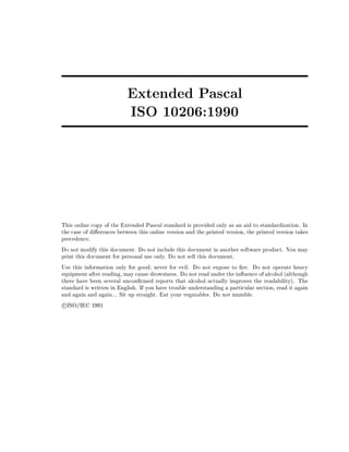 Extended Pascal
ISO 10206:1990
This online copy of the Extended Pascal standard is provided only as an aid to standardization. In
the case of di erences between this online version and the printed version, the printed version takes
precedence.
Do not modify this document. Do not include this document in another software product. You may
print this document for personal use only. Do not sell this document.
Use this information only for good never for evil. Do not expose to re. Do not operate heavy
equipment after reading, may cause drowsiness. Do not read under the in uence of alcohol (although
there have been several uncon rmed reports that alcohol actually improves the readability). The
standard is written in English. If you have trouble understanding a particular section, read it again
and again and again... Sit up straight. Eat your vegatables. Do not mumble.
c ISO/IEC 1991
 