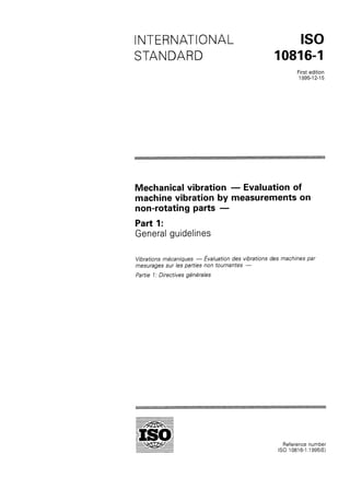 INTERNATIONAL
STANDARD
IS0
10816-I
First edition
1995-l 2-15
Mechanical vibration - Evaluation of
machine vibration by measurements on
non-rotating parts -
Part 1:
General guidelines
Vibrations mkaniques - &aluation des vibrations des machines par
mesurages sur les parties non toumantes -
Partie 7: Directives g&Wales
Reference number
IS0 10816-I :I 995(E)
 