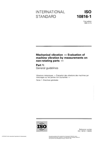 INTERNATIONAL
STANDARD
ISO
10816-1
First edition
1995-12-15
Mechanical Vibration - Evaluation of
machine Vibration by measurements on
non-rotating Parts -
Part 1:
General guidelines
Vibrations mkaniques - Evaluation des vibrations des machines par
mesurages sur les Parties non tournantes -
Partie 1: Directives g&Grales
Reference number
ISO 10816-1 :1995(E)
COPYRIGHT 2003; International Organization for Standardization Document provided by IHS Licensee=Fluor Corporation/2110503105, User=,
02/03/2003 06:49:30 MST Questions or comments about this message: please call
the Document Policy Management Group at 1-800-451-1584.
--`,`,`,``,`,,,`,,```,`,,``,,,,-`-`,,`,,`,`,,`---
 