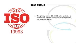 ISO 10993
• The primary aim of ISO 10993 is the protection of
humans from potential biological risks arising from the
use of medical devices.
 