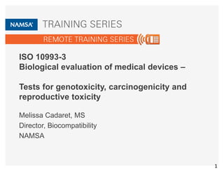 ISO 10993-3
Biological evaluation of medical devices –
Tests for genotoxicity, carcinogenicity and
reproductive toxicity
Melissa Cadaret, MS
Director, Biocompatibility
NAMSA
1
 