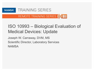 ISO 10993 – Biological Evaluation of 
Medical Devices: Update 
Joseph W. Carraway, DVM, MS 
Scientific Director, Laboratory Services 
NAMSA 
 