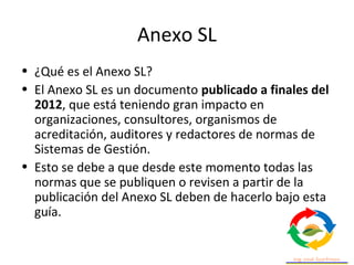 Anexo SL
• El Anexo SL de utiliza para lograr una estructura
uniforme, un marco de sistemas de gestión genérico,
que sea m...