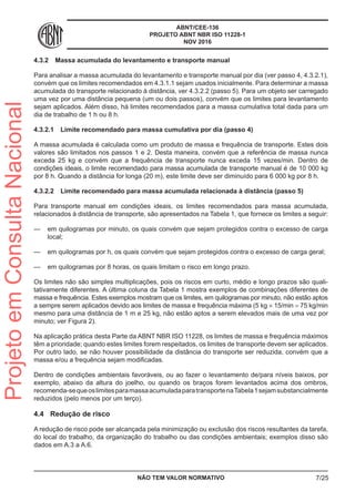 ABNT/CEE-136
PROJETO ABNT NBR ISO 11228-1
NOV 2016
4.3.2	 Massa acumulada do levantamento e transporte manual
Para analisar a massa acumulada do levantamento e transporte manual por dia (ver passo 4, 4.3.2.1),
convém que os limites recomendados em 4.3.1.1 sejam usados inicialmente. Para determinar a massa
acumulada do transporte relacionado à distância, ver 4.3.2.2 (passo 5). Para um objeto ser carregado
uma vez por uma distância pequena (um ou dois passos), convém que os limites para levantamento
sejam aplicados. Além disso, há limites recomendados para a massa cumulativa total dada para um
dia de trabalho de 1 h ou 8 h.
4.3.2.1	 Limite recomendado para massa cumulativa por dia (passo 4)
A massa acumulada é calculada como um produto de massa e frequência de transporte. Estes dois
valores são limitados nos passos 1 e 2. Desta maneira, convém que a referência de massa nunca
exceda 25 kg e convém que a frequência de transporte nunca exceda 15 vezes/min. Dentro de
condições ideais, o limite recomendado para massa acumulada de transporte manual é de 10 000 kg
por 8 h. Quando a distância for longa (20 m), este limite deve ser diminuído para 6 000 kg por 8 h.
4.3.2.2	 Limite recomendado para massa acumulada relacionada à distância (passo 5)
Para transporte manual em condições ideais, os limites recomendados para massa acumulada,
relacionados à distância de transporte, são apresentados na Tabela 1, que fornece os limites a seguir:
—— em quilogramas por minuto, os quais convém que sejam protegidos contra o excesso de carga
local;
—— em quilogramas por h, os quais convém que sejam protegidos contra o excesso de carga geral;
—— em quilogramas por 8 horas, os quais limitam o risco em longo prazo.
Os limites não são simples multiplicações, pois os riscos em curto, médio e longo prazos são quali-
tativamente diferentes. A última coluna da Tabela 1 mostra exemplos de combinações diferentes de
massa e frequência. Estes exemplos mostram que os limites, em quilogramas por minuto, não estão aptos
a sempre serem aplicados devido aos limites de massa e frequência máxima (5 kg × 15/min = 75 kg/min
mesmo para uma distância de 1 m e 25 kg, não estão aptos a serem elevados mais de uma vez por
minuto; ver Figura 2).
Na aplicação prática desta Parte da ABNT NBR ISO 11228, os limites de massa e frequência máximos
têm a prioridade; quando estes limites forem respeitados, os limites de transporte devem ser aplicados.
Por outro lado, se não houver possibilidade da distância do transporte ser reduzida, convém que a
massa e/ou a frequência sejam modificadas.
Dentro de condições ambientais favoráveis, ou ao fazer o levantamento de/para níveis baixos, por
exemplo, abaixo da altura do joelho, ou quando os braços forem levantados acima dos ombros,
recomenda-sequeoslimitesparamassaacumuladaparatransportenaTabela1sejamsubstancialmente
reduzidos (pelo menos por um terço).
4.4	 Redução de risco
A redução de risco pode ser alcançada pela minimização ou exclusão dos riscos resultantes da tarefa,
do local do trabalho, da organização do trabalho ou das condições ambientais; exemplos disso são
dados em A.3 a A.6.
NÃO TEM VALOR NORMATIVO 7/25
ProjetoemConsultaNacional
 