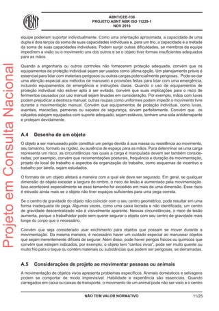 ABNT/CEE-136
PROJETO ABNT NBR ISO 11228-1
NOV 2016
equipe poderiam suportar individualmente. Como uma orientação aproximada, a capacidade de uma
dupla é dois terços da soma de suas capacidades individuais e, para um trio, a capacidade é a metade
da soma de suas capacidades individuais. Podem surgir outras dificuldades, se membros da equipe
impedirem a visão ou o movimento uns dos outros e se o objeto tiver formas insuficientes adequados
para as mãos.
Quando a engenharia ou outros controles não fornecerem proteção adequada, convém que os
equipamentos de proteção individual sejam ser usados como última opção. Um planejamento prévio é
essencial para lidar com materiais perigosos ou outras cargas potencialmente perigosas. Pode-se dar
uma atenção especial aos métodos de manuseio e provisões feitas para lidar com uma emergência,
incluindo equipamentos de emergência e instruções claras. Quando o uso de equipamentos de
proteção individual não estiver apto a ser evitado, convém que suas implicações para o risco de
ferimentos causados por uso manual sejam levadas em consideração. Por exemplo, mãos com luvas
podem prejudicar a destreza manual; outras roupas como uniformes podem impedir o movimento livre
durante a movimentação manual. Convém que equipamentos de proteção individual, como luvas,
aventais, macacões, perneiras ou sapatos de segurança, sirvam perfeitamente. Convém que os
calçados estejam equipados com suporte adequado, sejam estáveis, tenham uma sola antiderrapante
e protejam devidamente.
A.4	 Desenho de um objeto
O objeto a ser manuseado pode constituir um perigo devido à sua massa ou resistência ao movimento,
seu tamanho, formato ou rigidez, ou ausência de espaço para as mãos. Para determinar se uma carga
representa um risco, as circunstâncias nas quais a carga é manipulada devem ser também conside-
radas; por exemplo, convém que recomendações posturais, frequência e duração da movimentação,
projeto do local de trabalho e aspectos da organização do trabalho, como esquemas de incentivo e
trabalho por tarefa, sejam estudados.
O formato de um objeto afetará a maneira com a qual ele deve ser segurado. Em geral, se qualquer
dimensão do objeto exceder a largura do ombro, o risco de lesão é aumentado pela movimentação.
Isso acontecerá especialmente se esse tamanho for excedido em mais de uma dimensão. Esse risco
é elevado ainda mais se o objeto não tiver espaços suficientes para uma pega correta.
Se o centro de gravidade do objeto não coincidir com o seu centro geométrico, pode resultar em uma
forma inadequada de pega. Algumas vezes, como uma caixa lacrada e não identificada, um centro
de gravidade descentralizado não é visivelmente aparente. Nessas circunstâncias, o risco de lesão
aumenta, porque o trabalhador pode sem querer segurar o objeto com seu centro de gravidade mais
longe do corpo que o necessário.
Convém que seja considerado usar enchimento para objetos que possam se mover durante a
movimentação. Da mesma maneira, é necessário haver um cuidado especial ao manusear objetos
que sejam inerentemente difíceis de segurar. Além disso, pode haver perigos físicos ou químicos que
convém que estejam indicados, por exemplo, o objeto tem “cantos vivos”, pode ser muito quente ou
muito frio para o toque ou contém materiais ou substâncias que podem ser perigosas, se derramadas.
A.5	 Considerações de projeto ao movimentar pessoas ou animais
A movimentação de objetos vivos apresenta problemas específicos. Animais domésticos e selvagens
podem se comportar de modo imprevisível. Habilidade e experiência são essenciais. Quando
carregados em caixa ou caixas de transporte, o movimento de um animal pode não ser visto e o centro
NÃO TEM VALOR NORMATIVO 11/25
ProjetoemConsultaNacional
 