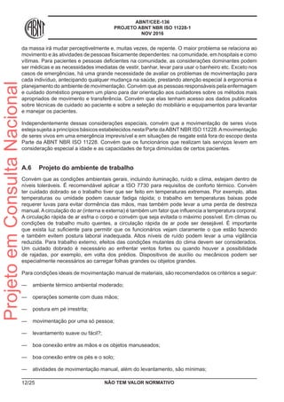 ABNT/CEE-136
PROJETO ABNT NBR ISO 11228-1
NOV 2016
da massa irá mudar perceptivelmente e, muitas vezes, de repente. O maior problema se relaciona ao
movimento e às atividades de pessoas fisicamente dependentes: na comunidade, em hospitais e como
vítimas. Para pacientes e pessoas deficientes na comunidade, as considerações dominantes podem
ser médicas e as necessidades imediatas de vestir, banhar, levar para usar o banheiro etc. Exceto nos
casos de emergências, há uma grande necessidade de avaliar os problemas de movimentação para
cada indivíduo, antecipando qualquer mudança na saúde, prestando atenção especial à ergonomia e
planejamento do ambiente de movimentação. Convém que as pessoas responsáveis pela enfermagem
e cuidado doméstico preparem um plano para dar orientação aos cuidadores sobre os métodos mais
apropriados de movimento e transferência. Convém que elas tenham acesso aos dados publicados
sobre técnicas de cuidado ao paciente e sobre a seleção do mobiliário e equipamentos para levantar
e manejar os pacientes.
Independentemente dessas considerações especiais, convém que a movimentação de seres vivos
esteja sujeita a princípios básicos estabelecidos nesta Parte daABNT NBR ISO 11228.Amovimentação
de seres vivos em uma emergência imprevisível e em situações de resgate está fora do escopo desta
Parte da ABNT NBR ISO 11228. Convém que os funcionários que realizam tais serviços levem em
consideração especial a idade e as capacidades de força diminuídas de certos pacientes.
A.6	 Projeto do ambiente de trabalho
Convém que as condições ambientais gerais, incluindo iluminação, ruído e clima, estejam dentro de
níveis toleráveis. É recomendável aplicar a ISO 7730 para requisitos de conforto térmico. Convém
ter cuidado dobrado se o trabalho tiver que ser feito em temperaturas extremas. Por exemplo, altas
temperaturas ou umidade podem causar fadiga rápida; o trabalho em temperaturas baixas pode
requerer luvas para evitar dormência das mãos, mas também pode levar a uma perda de destreza
manual. A circulação do ar (interna e externa) é também um fator que influencia a temperatura corporal.
A circulação rápida de ar esfria o corpo e convém que seja evitada o máximo possível. Em climas ou
condições de trabalho muito quentes, a circulação rápida de ar pode ser desejável. É importante
que exista luz suficiente para permitir que os funcionários vejam claramente o que estão fazendo
e também evitem postura laboral inadequada. Altos níveis de ruído podem levar a uma vigilância
reduzida. Para trabalho externo, efeitos das condições mutantes do clima devem ser considerados.
Um cuidado dobrado é necessário ao enfrentar ventos fortes ou quando houver a possibilidade
de rajadas, por exemplo, em volta dos prédios. Dispositivos de auxílio ou mecânicos podem ser
especialmente necessários ao carregar folhas grandes ou objetos grandes.
Para condições ideais de movimentação manual de materiais, são recomendados os critérios a seguir:
—— ambiente térmico ambiental moderado;
—— operações somente com duas mãos;
—— postura em pé irrestrita;
—— movimentação por uma só pessoa;
—— levantamento suave ou fácil?;
—— boa conexão entre as mãos e os objetos manuseados;
—— boa conexão entre os pés e o solo;
—— atividades de movimentação manual, além do levantamento, são mínimas;
NÃO TEM VALOR NORMATIVO12/25
ProjetoemConsultaNacional
 
