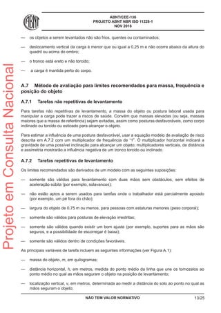 ABNT/CEE-136
PROJETO ABNT NBR ISO 11228-1
NOV 2016
—— os objetos a serem levantados não são frios, quentes ou contaminados;
—— deslocamento vertical da carga é menor que ou igual a 0,25 m e não ocorre abaixo da altura do
quadril ou acima do ombro;
—— o tronco está ereto e não torcido;
—— a carga é mantida perto do corpo.
A.7	 Método de avaliação para limites recomendados para massa, frequência e
posição do objeto
A.7.1	 Tarefas não repetitivas de levantamento
Para tarefas não repetitivas de levantamento, a massa do objeto ou postura laboral usada para
manipular a carga pode trazer a riscos de saúde. Convém que massas elevadas (ou seja, massas
maiores que a massa de referência) sejam evitadas, assim como posturas desfavoráveis, como corpo
inclinado ou torcido ou esticado para alcançar o objeto.
Para estimar a influência de uma postura desfavorável, usar a equação modelo de avaliação de risco
descrita em A.7.2 com um multiplicador de frequência de “1”. O multiplicador horizontal indicará a
gravidade de uma possível inclinação para alcançar um objeto; multiplicadores verticais, de distância
e assimetria mostrarão a influência negativa de um tronco torcido ou inclinado.
A.7.2	 Tarefas repetitivas de levantamento
Os limites recomendados são derivados de um modelo com as seguintes suposições:
—— somente são válidos para levantamento com duas mãos sem obstáculos, sem efeitos de
aceleração súbita (por exemplo, solavancos);
—— não estão aptos a serem usados para tarefas onde o trabalhador está parcialmente apoiado
(por exemplo, um pé fora do chão);
—— largura do objeto de 0,75 m ou menos, para pessoas com estaturas menores (peso corporal);
—— somente são válidos para posturas de elevação irrestritas;
—— somente são válidos quando existir um bom ajuste (por exemplo, suportes para as mãos são
seguros, e a possibilidade de escorregar é baixa);
—— somente são válidos dentro de condições favoráveis.
As principais variáveis de tarefa incluem as seguintes informações (ver Figura A.1):
—— massa do objeto, m, em quilogramas;
—— distância horizontal, h, em metros, medida do ponto médio da linha que une os tornozelos ao
ponto médio no qual as mãos seguram o objeto na posição de levantamento;
—— localização vertical, v, em metros, determinada ao medir a distância do solo ao ponto no qual as
mãos seguram o objeto;
NÃO TEM VALOR NORMATIVO 13/25
ProjetoemConsultaNacional
 