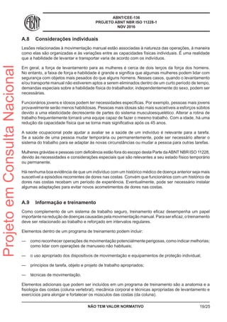 ABNT/CEE-136
PROJETO ABNT NBR ISO 11228-1
NOV 2016
A.8	 Considerações individuais
Lesões relacionadas à movimentação manual estão associadas à natureza das operações, à maneira
como elas são organizadas e às variações entre as capacidades físicas individuais. É uma realidade
que a habilidade de levantar e transportar varia de acordo com os indivíduos.
Em geral, a força de levantamento para as mulheres é cerca de dois terços da força dos homens.
No entanto, a faixa de força e habilidade é grande e significa que algumas mulheres podem lidar com
segurança com objetos mais pesados do que alguns homens. Nesses casos, quando o levantamento
e/ou transporte manual não estiverem aptos a serem eliminados dentro de um curto período de tempo,
demandas especiais sobre a habilidade física do trabalhador, independentemente do sexo, podem ser
necessárias.
Funcionários jovens e idosos podem ter necessidades específicas. Por exemplo, pessoas mais jovens
provavelmente serão menos habilidosas. Pessoas mais idosas são mais suscetíveis a esforços súbitos
devido a uma elasticidade decrescente de partes do sistema musculoesquelético. Alterar a rotina de
trabalho frequentemente tornará uma equipe capaz de fazer o mesmo trabalho. Com a idade, há uma
redução da capacidade física que se torna mais significativa após os 45 anos.
A saúde ocupacional pode ajudar a avaliar se a saúde de um indivíduo é relevante para a tarefa.
Se a saúde de uma pessoa mudar temporária ou permanentemente, pode ser necessário alterar o
sistema do trabalho para se adaptar às novas circunstâncias ou mudar a pessoa para outras tarefas.
Mulheres grávidas e pessoas com deficiência estão fora do escopo desta Parte daABNT NBR ISO 11228,
devido às necessidades e considerações especiais que são relevantes a seu estado físico temporário
ou permanente.
Há nenhuma boa evidência de que um indivíduo com um histórico médico de doença anterior seja mais
suscetível a episódios recorrentes de dores nas costas. Convém que funcionários com um histórico de
dores nas costas recebam um período de experiência. Eventualmente, pode ser necessário instalar
algumas adaptações para evitar novos acometimentos de dores nas costas.
A.9	 Informação e treinamento
Como complemento de um sistema de trabalho seguro, treinamento eficaz desempenha um papel
importante na redução de doenças causadas pela movimentação manual. Para ser eficaz, o treinamento
deve ser relacionado ao trabalho e reforçado em intervalos regulares.
Elementos dentro de um programa de treinamento podem incluir:
—— como reconhecer operações de movimentação potencialmente perigosas, como indicar melhorias;
como lidar com operações de manuseio não habituais;
—— o uso apropriado dos dispositivos de movimentação e equipamentos de proteção individual;
—— princípios de tarefa, objeto e projeto de trabalho apropriados;
—— técnicas de movimentação.
Elementos adicionais que podem ser incluídos em um programa de treinamento são a anatomia e a
fisiologia das costas (coluna vertebral), mecânica corporal e técnicas apropriadas de levantamento e
exercícios para alongar e fortalecer os músculos das costas (da coluna).
NÃO TEM VALOR NORMATIVO 19/25
ProjetoemConsultaNacional
 