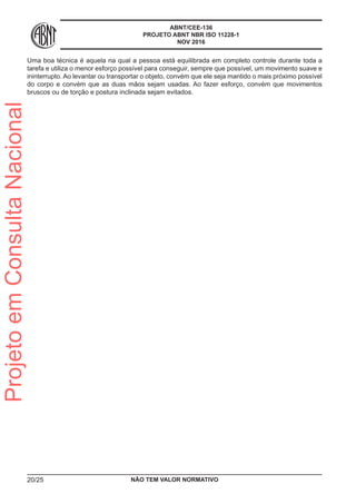 ABNT/CEE-136
PROJETO ABNT NBR ISO 11228-1
NOV 2016
Uma boa técnica é aquela na qual a pessoa está equilibrada em completo controle durante toda a
tarefa e utiliza o menor esforço possível para conseguir, sempre que possível, um movimento suave e
ininterrupto. Ao levantar ou transportar o objeto, convém que ele seja mantido o mais próximo possível
do corpo e convém que as duas mãos sejam usadas. Ao fazer esforço, convém que movimentos
bruscos ou de torção e postura inclinada sejam evitados.
NÃO TEM VALOR NORMATIVO20/25
ProjetoemConsultaNacional
 