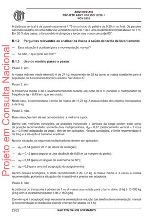 ABNT/CEE-136
PROJETO ABNT NBR ISO 11228-1
NOV 2016
A distância vertical é de aproximadamente 1,75 m no início do pallet e de 0,20 m no final. Os pacotes
são manuseados em uma distância vertical de cerca de 1 m e uma distância horizontal abaixo de 1 m.
Em 20 % dos casos, o funcionário é obrigado a torcer seu tronco cerca de 60°.
B.1.2	 Perguntas relevantes ao analisar os riscos à saúde da tarefa de levantamento
—— Essa situação é aceitável para a movimentação manual?
—— Se não, o que pode ser feito?
B.1.3	 Uso do modelo passo a passo
Passo 1: sim
A massa máxima neste exemplo é de 24 kg; recomenda-se 25 kg como a massa constante para a
população de funcionários homens adultos. Ver Anexo C.
Passo 2: sim.
A frequência média é de 4 levantamentos/min durante um turno de 6 h, portanto o multiplicador de
frequência fM = 0,45 tem que ser usado.
Neste caso, é recomendado o limite de massa de 11,25 kg. A massa média dos objetos manuseados
é de 9 kg.
Passo 3: não.
Duas situações têm de ser consideradas: a melhor e a pior.
Dentro das melhores condições, as posições horizontais e verticais da carga podem estar perto
da posição recomendada; somente dois multiplicadores, dM = 0,87 (deslocamento vertical = 1 m) e
cM = 0,9 (má adaptação de pega), têm de ser aplicados. Nessas condições, o limite recomendado é
de 9 kg e a situação é bastante aceitável.
Na pior situação, os seguintes multiplicadores devem ser aplicados:
—— vM = 0,84 (para 0,20 m de altura da retenção);
—— dM = 0,42 (para segurar a uma distância de 0,60 m da margem do pallet);
—— αM = 0,81 (para um ângulo de assimetria de 60°);
—— cM = 0,9 (para uma má adaptação do acoplamento).
Dentro dessas condições, o limite recomendado é de 3,2 kg. A massa média é 3 vezes a massa
recomendada, portanto a situação não é aceitável e precisa ser adaptada.
Passo 4: não
A distância do transporte é abaixo de 1 m. A massa acumulada para o turno diário (6 h) é 13 000 kg
(9 kg com 4 levantamentos/min é de 2 160kg/h).
Convém que a adaptação seja necessária em relação à redução das tarefas de movimentação manual
(a recomendação é obedecida quando o tempo for abaixo de 5 h).
NÃO TEM VALOR NORMATIVO22/25
ProjetoemConsultaNacional
 