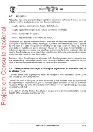ABNT/CEE-136
PROJETO ABNT NBR ISO 11228-1
NOV 2016
B.1.4	 Conclusões
Adaptação é necessária. Usar a abordagem ergonômica apresentada no Anexo A. Soluções possíveis
poderiam envolver a redução de um ou mais dosseguintes fatores:
—— adaptar a zona de alcance próxima do corpo do trabalhador;
—— adaptar a postura laboral para evitar posturas assimétricas e inclinadas;
—— limitar a massa média dos objetos;
—— limitar a frequência média do movimentação manual.
Por exemplo, se a postura corporal for mantida ereta [com as mãos constantemente na altura do
punho (eixo do acoplamento), ver ISO 7250:1996,4.4], durante o levantamento ao pegar os pacotes
de uma mesa, e se cada caixa puder ser mantida perto do corpo ao colocar a caixa no pallet, a
tarefa pode ser mudada para que os pés sejam movidos em vez do corpo. É recomendado usar
embalagens que sejam adequadas para a tarefa de levantamento. Também a velocidade média de
trabalho (frequência) para a tarefa seja dividida pela alternação do levantamento manual com outras
tarefas, que sejam relaxantes para dorso lombar.
Quando os valores de multiplicadores na Equação (A.1) não estiverem aptos a serem reduzidos para
uma massa máxima recomendada, convém que a massa da embalagem seja reduzida, ou convém
que a movimentação manual seja eliminada por mecanização e automação.
B.2	 Exemplo de uma avaliação e abordagem ergonômica ao manuseio manual
de objetos vivos
O exemplo abaixo ilustra a aplicação do modelo de avaliação de risco, mostrado na Figura 1, para
uma situação que envolva objetos vivos.
Levantar um bebê do solo para um nível de trabalho é uma atividade típica de levantamento
desempenhada por enfermeiras que, por sua natureza, podem apresentar um risco de problemas
nas costas. A Figura B.2 ilustra a técnica de levantamento que pode ser ergonômica [Figura B.2a)] ou
arriscada [Figura B.2b)].
O peso do bebê é 9,5 kg. Para as duas situações a seguir, a força de compressão (CF) no nível do
disco L5-S1 foi calculada pela análise do vetor.
NÃO TEM VALOR NORMATIVO 23/25
ProjetoemConsultaNacional
 